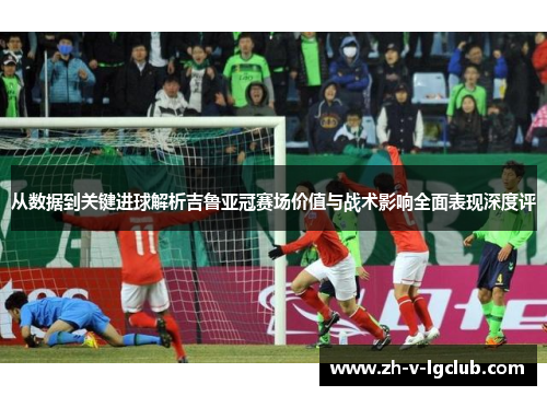 从数据到关键进球解析吉鲁亚冠赛场价值与战术影响全面表现深度评 从数据到关键进球解析吉鲁亚冠赛场价值与战术影响全面表现深度评