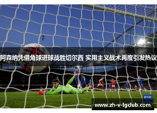 阿森纳凭借角球进球战胜切尔西 实用主义战术再度引发热议 阿森纳凭借角球进球战胜切尔西 实用主义战术再度引发热议
