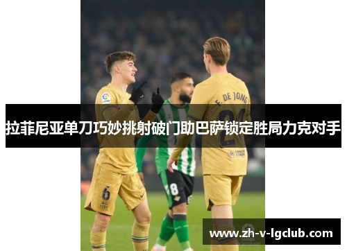 拉菲尼亚单刀巧妙挑射破门助巴萨锁定胜局力克对手 拉菲尼亚单刀巧妙挑射破门助巴萨锁定胜局力克对手