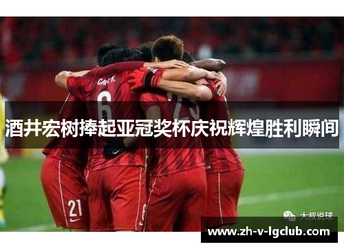 酒井宏树捧起亚冠奖杯庆祝辉煌胜利瞬间 酒井宏树捧起亚冠奖杯庆祝辉煌胜利瞬间