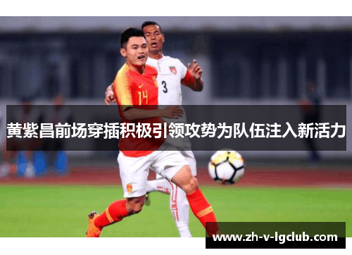 黄紫昌前场穿插积极引领攻势为队伍注入新活力 黄紫昌前场穿插积极引领攻势为队伍注入新活力