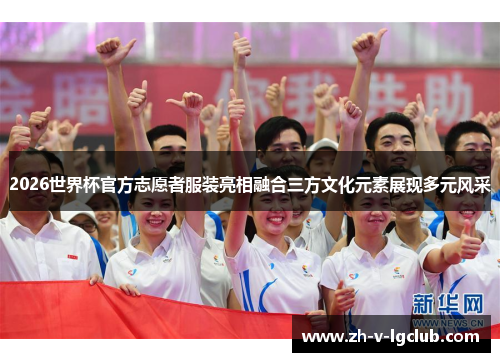 2026世界杯官方志愿者服装亮相融合三方文化元素展现多元风采 2026世界杯官方志愿者服装亮相融合三方文化元素展现多元风采
