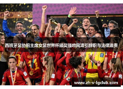 西班牙足协前主席女足世界杯颁奖强吻风波引辞职与法律追责