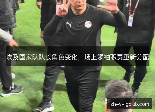 埃及国家队队长角色变化,场上领袖职责重新分配 埃及国家队队长角色变化,场上领袖职责重新分配